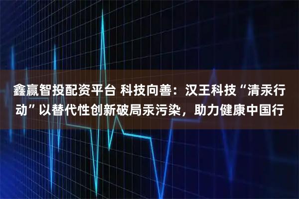 鑫赢智投配资平台 科技向善：汉王科技“清汞行动”以替代性创新破局汞污染，助力健康中国行