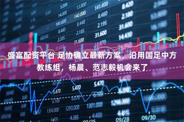 盛富配资平台 足协确立最新方案，沿用国足中方教练组，杨晨、范志毅机会来了