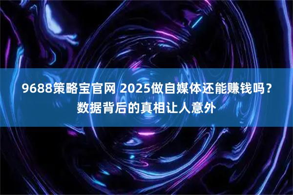 9688策略宝官网 2025做自媒体还能赚钱吗？数据背后的真相让人意外