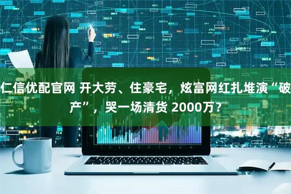 仁信优配官网 开大劳、住豪宅，炫富网红扎堆演“破产”，哭一场清货 2000万？