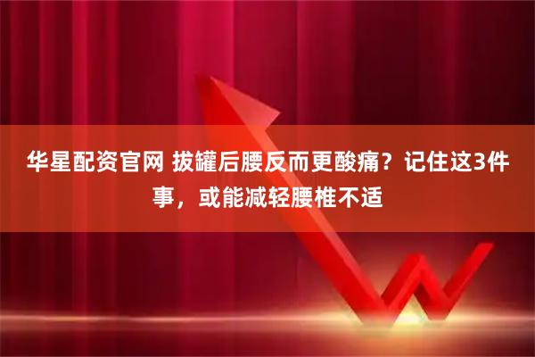 华星配资官网 拔罐后腰反而更酸痛？记住这3件事，或能减轻腰椎不适