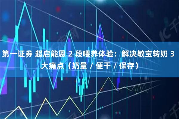 第一证券 超启能恩 2 段喂养体验：解决敏宝转奶 3 大痛点（奶量 / 便干 / 保存）