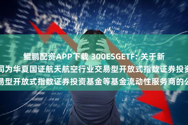 鲲鹏配资APP下载 300ESGETF: 关于新增中国银河证券股份有限公司为华夏国证航天航空行业交易型开放式指数证券投资基金等基金流动性服务商的公告