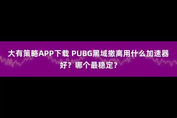 大有策略APP下载 PUBG黑域撤离用什么加速器好？哪个最稳定？