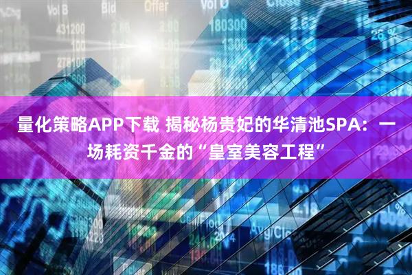 量化策略APP下载 揭秘杨贵妃的华清池SPA：一场耗资千金的“皇室美容工程”