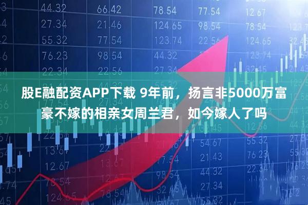 股E融配资APP下载 9年前,扬言非5000万富豪不嫁的相亲女周兰君,如今嫁人了吗