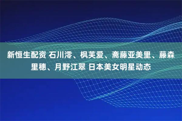 新恒生配资 石川澪、枫芙爱、斋藤亚美里、藤森里穗、月野江翠 日本美女明星动态