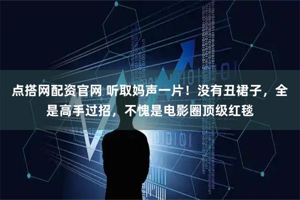 点搭网配资官网 听取妈声一片!没有丑裙子,全是高手过招,不愧是电影圈顶级红毯