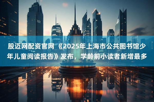 股迈网配资官网 《2025年上海市公共图书馆少年儿童阅读报告》发布，学龄前小读者新增最多