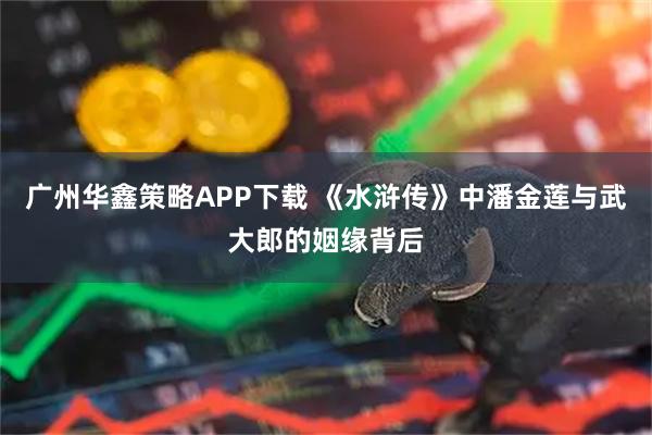 广州华鑫策略APP下载 《水浒传》中潘金莲与武大郎的姻缘背后