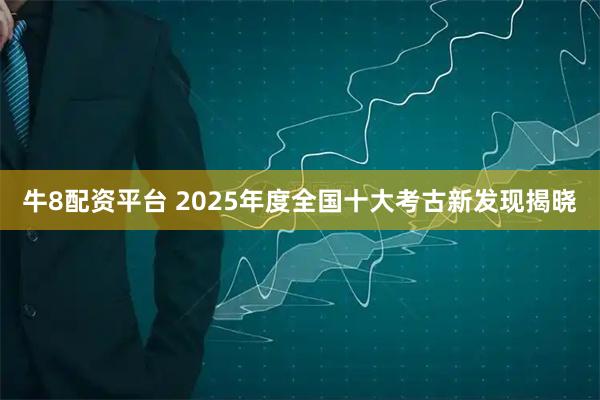 牛8配资平台 2025年度全国十大考古新发现揭晓