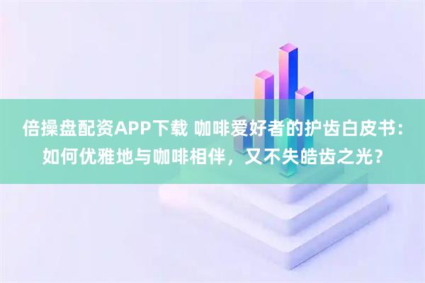 倍操盘配资APP下载 咖啡爱好者的护齿白皮书：如何优雅地与咖啡相伴，又不失皓齿之光？