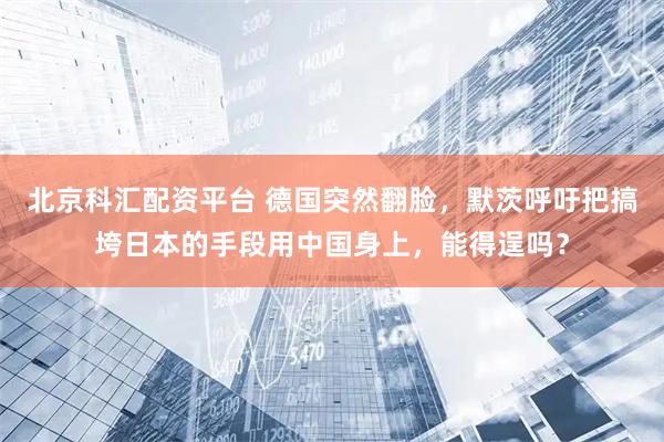 北京科汇配资平台 德国突然翻脸，默茨呼吁把搞垮日本的手段用中国身上，能得逞吗？