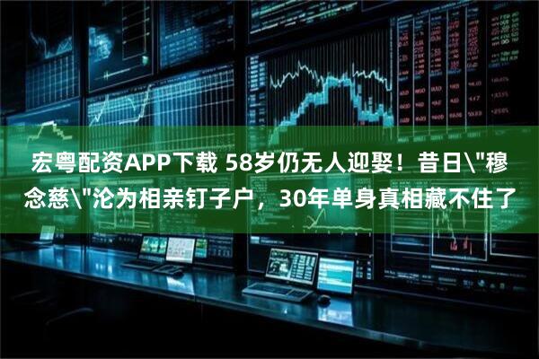 宏粤配资APP下载 58岁仍无人迎娶！昔日