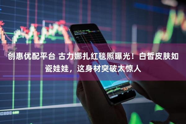 创惠优配平台 古力娜扎红毯照曝光！白皙皮肤如瓷娃娃，这身材突破太惊人