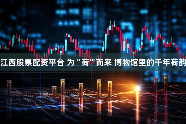 江西股票配资平台 为“荷”而来 博物馆里的千年荷韵