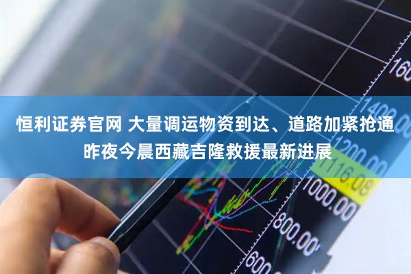 恒利证券官网 大量调运物资到达、道路加紧抢通 昨夜今晨西藏吉隆救援最新进展