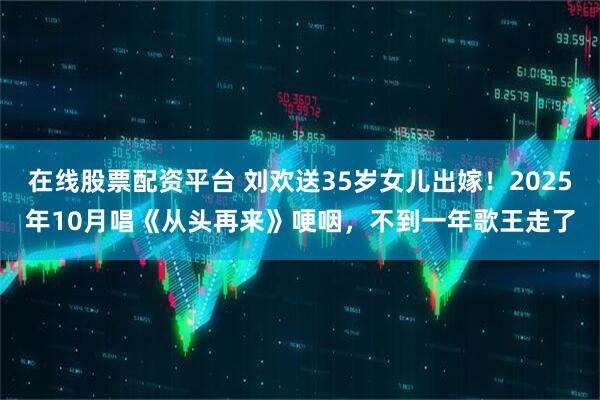 在线股票配资平台 刘欢送35岁女儿出嫁！2025年10月唱《从头再来》哽咽，不到一年歌王走了